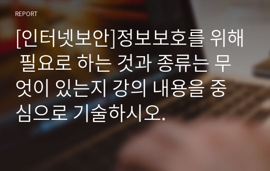 [인터넷보안]정보보호를 위해 필요로 하는 것과 종류는 무엇이 있는지 강의 내용을 중심으로 기술하시오.