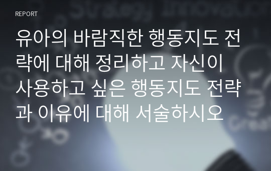 유아의 바람직한 행동지도 전략에 대해 정리하고 자신이 사용하고 싶은 행동지도 전략과 이유에 대해 서술하시오