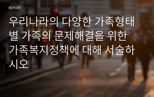 우리나라의 다양한 가족형태별 가족의 문제해결을 위한 가족복지정책에 대해 서술하시오