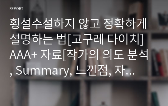 횡설수설하지 않고 정확하게 설명하는 법[고구레 다이치] A+ 자료[작가의 의도 분석, Summary, 느낀점, 자아성찰 및 교훈, 시사점, 적용 계획&lt;실천사항 - 나에게 어떻게 적용할 것인가&gt;, 주관적인 생각 및 평가, 생각에 대한 이유&lt;Why?&gt;, 결론&lt;긍정평가 or 아쉬운점&gt;, 인상깊었던 문장 등)