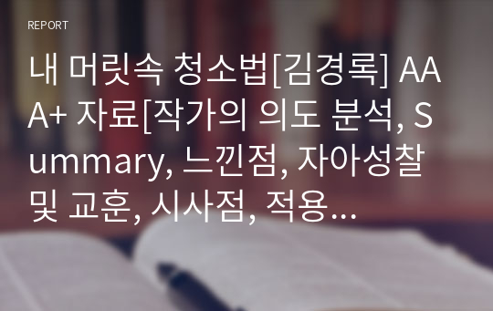 내 머릿속 청소법[김경록] A+ 자료[작가의 의도 분석, Summary, 느낀점, 자아성찰 및 교훈, 시사점, 적용 계획&lt;실천사항 - 나에게 어떻게 적용할 것인가&gt;, 주관적인 생각 및 평가, 생각에 대한 이유&lt;Why?&gt;, 결론&lt;긍정평가 or 아쉬운점&gt;, 인상깊었던 문장 등)