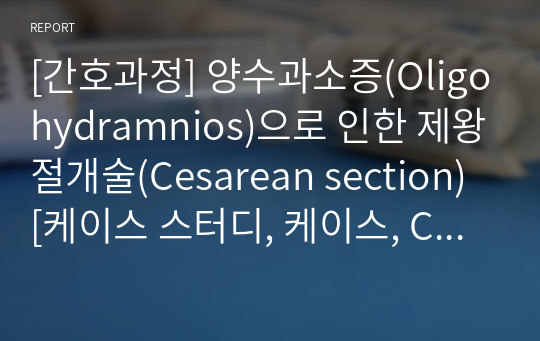 [간호과정] 양수과소증(Oligohydramnios)으로 인한 제왕절개술(Cesarean section) [케이스 스터디, 케이스, Case, case study, 임상실습, 여성간호학] [양수과소증 케이스 스터디, 양수과소증 간호과정, 양수과소증 케이스, 양수과소증 Case, 양수과소증 case study]