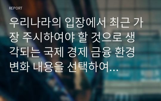 우리나라의 입장에서 최근 가장 주시하여야 할 것으로 생각되는 국제 경제 금융 환경 변화 내용을 선택하여 이를 구체적으로 설명하고, 국제경제 금융 환경 변화가 우리나라 경제에 미치는 영향, 그리고 이에 대한 우리나라의 바람직한 대응에 대한 본인의 의견