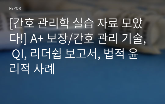 [간호 관리학 실습 자료 모았다!] A+ 보장/간호 관리 기술, QI, 리더쉽 보고서, 법적 윤리적 사례