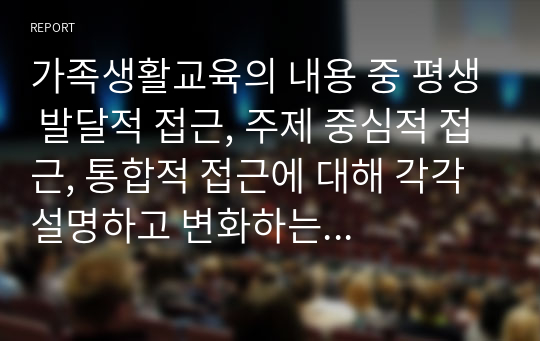 가족생활교육의 내용 중 평생 발달적 접근, 주제 중심적 접근, 통합적 접근에 대해 각각 설명하고 변화하는 현대사회의 가족형태에 따른 가족생활교육의 교육내용과 교육방법에 대해 자신의 의견을 작성하시오.