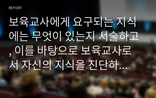 보육교사에게 요구되는 지식에는 무엇이 있는지 서술하고, 이를 바탕으로 보육교사로서 자신의 지식을 진단하시오