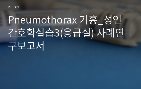 Pneumothorax 기흉_성인간호학실습3(응급실) 사례연구보고서