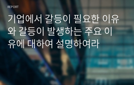 기업에서 갈등이 필요한 이유와 갈등이 발생하는 주요 이유에 대하여 설명하여라