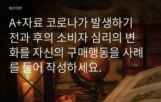 A+자료 코로나가 발생하기 전과 후의 소비자 심리의 변화를 자신의 구매행동을 사례를 들어 작성하세요.