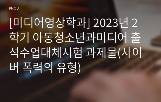 [미디어영상학과] 2023년 2학기 아동청소년과미디어 출석수업대체시험 과제물(사이버 폭력의 유형)