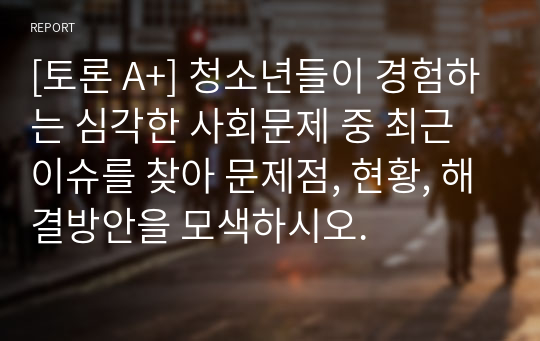 [토론 A+] 청소년들이 경험하는 심각한 사회문제 중 최근 이슈를 찾아 문제점, 현황, 해결방안을 모색하시오.