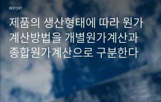 제품의 생산형태에 따라 원가계산방법을 개별원가계산과 종합원가계산으로 구분한다