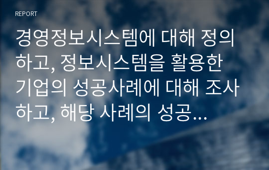 경영정보시스템에 대해 정의하고, 정보시스템을 활용한 기업의 성공사례에 대해 조사하고, 해당 사례의 성공 이유에 대해 본인의 의견을 서술하시오