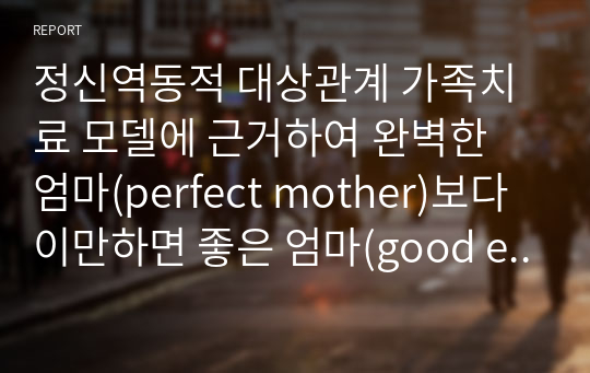 정신역동적 대상관계 가족치료 모델에 근거하여 완벽한 엄마(perfect mother)보다 이만하면 좋은 엄마(good enough mother)가 좋은 이유를 설명하고 구체적인 양육방식 및 결과의 차이를 예를 들어 논의하시오