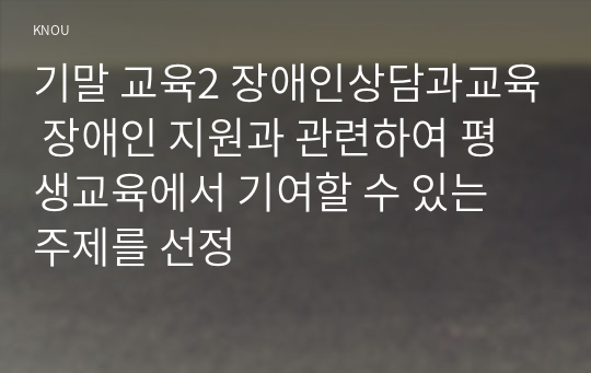 기말 교육2 장애인상담과교육 장애인 지원과 관련하여 평생교육에서 기여할 수 있는 주제를 선정