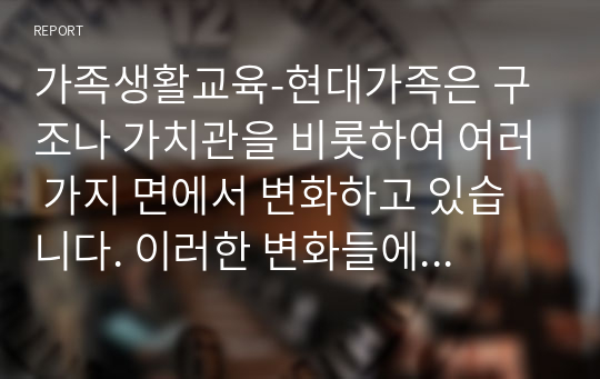 가족생활교육-현대가족은 구조나 가치관을 비롯하여 여러 가지 면에서 변화하고 있습니다. 이러한 변화들에 대해 자신은 어떠한 부분을 위기의 관점에서 보고 있고 또 진보적인 관점으로 이해하고 있는지를 설명해보고, 앞으로 미래의 가족에게 요구되는 것이 무엇인지에 대해 서술하세요.