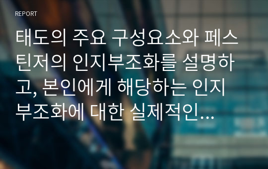 태도의 주요 구성요소와 페스틴저의 인지부조화를 설명하고, 본인에게 해당하는 인지부조화에 대한 실제적인 예를 들어 기술하세요