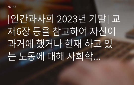 [인간과사회 2023년 기말] 교재6장 등을 참고하여 자신이 과거에 했거나 현재 하고 있는 노동에 대해 사회학적 개념과 이론을 사용하여 분석, 노동의 구체적인 내용, 자신이 생각하는 노동의 가치나 의미, 노동과 사회, 자본 또는 국가와의 관계, 노사관계, 노동운동, 산업구조의 변화 또는 기술발전에 따른 노동의 미래