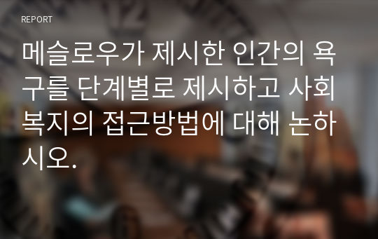 메슬로우가 제시한 인간의 욕구를 단계별로 제시하고 사회복지의 접근방법에 대해 논하시오.