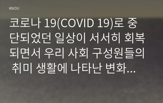 코로나 19(COVID 19)로 중단되었던 일상이 서서히 회복되면서 우리 사회 구성원들의 취미 생활에 나타난 변화에 대해 분석해 보시오. 분석 과정에서 현재의 취미생활이 코로나 19 팬데믹 이전의 취미생활로 회귀한 것인지 아니면 코로나 19 팬데믹 시기의 변화된 취미생활의 영향을 여전히 받고 있는지, 영향을 받고 있다면 그 내용은 무엇인지에 대해 초점을 맞