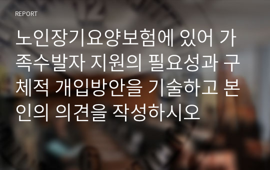 노인장기요양보험에 있어 가족수발자 지원의 필요성과 구체적 개입방안을 기술하고 본인의 의견을 작성하시오