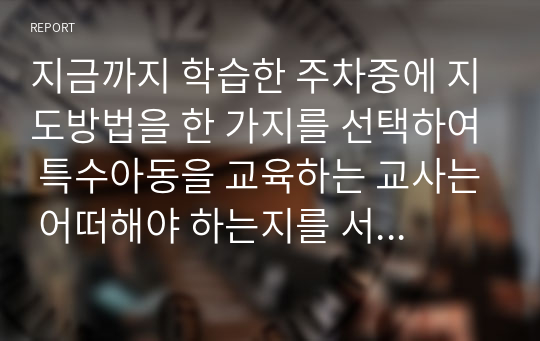 지금까지 학습한 주차중에 지도방법을 한 가지를 선택하여 특수아동을 교육하는 교사는 어떠해야 하는지를 서술하시오.