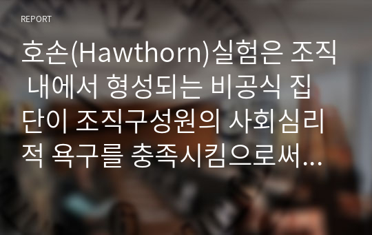 호손(Hawthorn)실험은 조직 내에서 형성되는 비공식 집단이 조직구성원의 사회심리적 욕구를 충족시킴으로써 공식 조직의 생산성에 영향을 미칠 수 있다. 직장 내 동아리 모임, 스터디 모임을 회사에서 지원하고 장려하는 것은 바로 이러한 인간관계론적 시각을 반영한 것이다. 호손실험의 결과에 대해 서술하시오