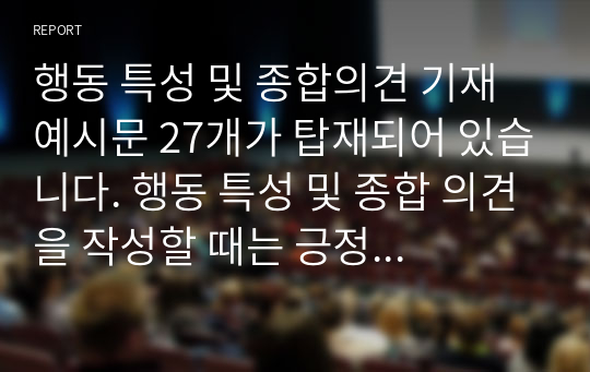 행동 특성 및 종합의견 기재 예시문 27개가 탑재되어 있습니다. 행동 특성 및 종합 의견을 작성할 때는 긍정적인 표현을 주로 하고 부정적인 표현을 할 때는 향후 변화를 예시해야 합니다.