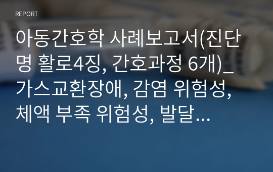 아동간호학 사례보고서(진단명 활로4징, 간호과정 6개)_가스교환장애, 감염 위험성, 체액 부족 위험성, 발달지체 위험성, 어머니의 불안, 애착장애 위험성