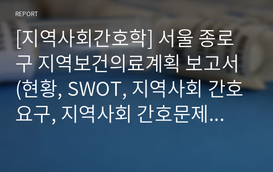 [지역사회간호학] 서울 종로구 지역보건의료계획 보고서 (현황, SWOT, 지역사회 간호요구, 지역사회 간호문제, 느낀점)