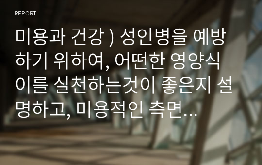 미용과 건강 ) 성인병을 예방하기 위하여, 어떤한 영양식이를 실천하는것이 좋은지 설명하고, 미용적인 측면에서 어떠한 도움이 될지 서술하시오