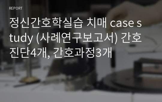 정신간호학실습 치매 case study (사례연구보고서) 간호진단4개, 간호과정3개