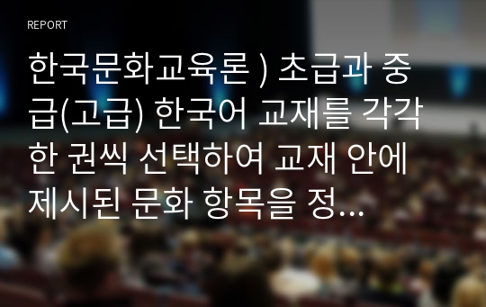 한국문화교육론 ) 초급과 중급(고급) 한국어 교재를 각각 한 권씩 선택하여 교재 안에 제시된 문화 항목을 정리하고, 수준에 따라 문화 항목에 어떤 차이가 있는지 정리하여 제출