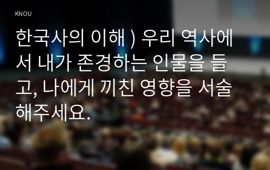 한국사의 이해 ) 우리 역사 내가 존경하는 인물, 나에게 끼친 영향을 서술해주세요.