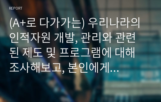 (A+로 다가가는) 우리나라의 인적자원 개발, 관리와 관련된 제도 및 프로그램에 대해 조사해보고, 본인에게 적용하여 활용계획을 설명하세요.