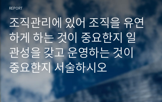 조직관리에 있어 조직을 유연하게 하는 것이 중요한지 일관성을 갖고 운영하는 것이 중요한지 서술하시오