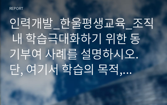 인력개발_한울평생교육_조직 내 학습극대화하기 위한 동기부여 사례를 설명하시오. 단, 여기서 학습의 목적, 학습 내용, 학습 효과 및 개인 의견을 명확히 제시하시오.