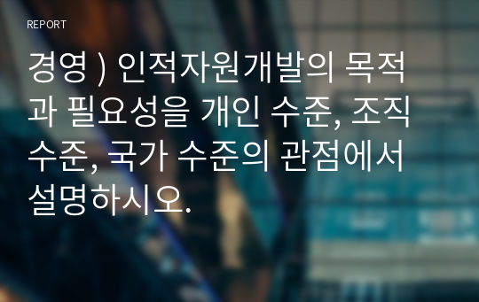 경영 ) 인적자원개발의 목적과 필요성을 개인 수준, 조직 수준, 국가 수준의 관점에서 설명하시오.