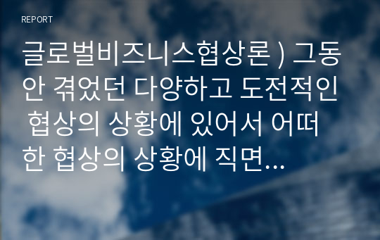 글로벌비즈니스협상론 ) 그동안 겪었던 다양하고 도전적인 협상의 상황에 있어서 어떠한 협상의 상황에 직면했고, 어떤 식으로 협상의 상황을 해결했는지에 대한 성찰의 내용을 정리