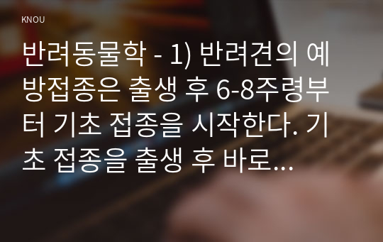 반려동물학 - 1) 반려견의 예방접종은 출생 후 6-8주령부터 기초 접종을 시작한다. 기초 접종을 출생 후 바로 하지 않는 이유를 항체와 연계하여 설명하고 반려견의 백신 종류와 예방 병원체 종류를 설명하시오. (15점) 2) 동물매개치료의 4대 구성 요소에 대해 적고