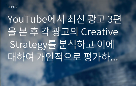 YouTube에서 최신 광고 3편을 본 후 각 광고의 Creative Strategy를 분석하고 이에 대하여 개인적으로 평가하시오