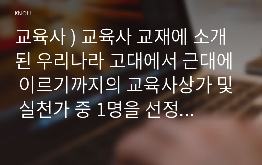 우리나라 고대에서 근대에 이르기까지의 교육사상가 및 실천가 중 1명을 선정하여 생애와 교육사상의 특징을 설명하시오