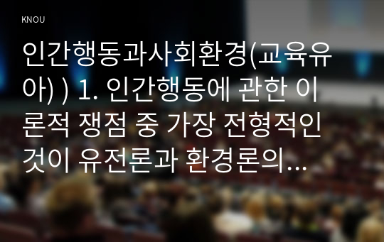 인간행동과사회환경(교육유아) ) 1. 인간행동에 관한 이론적 쟁점 중 가장 전형적인 것 유전론과 환경론의 대립. 이 두 관점을 정리하고, 이에 대한 자신의 견해(또는 경험)를 구체적으로 작성하세요. (15점)