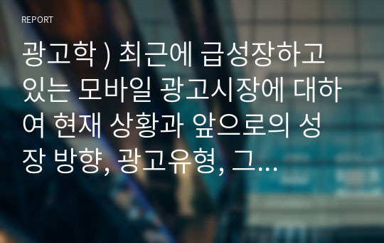 최근에 급성장하고 있는 모바일 광고시장에 대하여 현재 상황과 앞으로의 성장 방향, 광고유형, 그리고 모바일 광고의 이점과 문제점에 대하여 정리하시오.