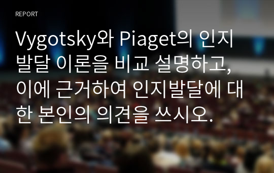 Vygotsky와 Piaget의 인지발달 이론을 비교 설명하고, 이에 근거하여 인지발달에 대한 본인의 의견을 쓰시오.