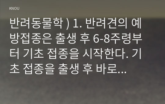 반려동물학 ) 1. 반려견의 예방접종은 출생 후 6-8주령부터 기초 접종을 시작한다. 기초 접종을 출생 후 바로 하지 않는 이유를 항체와 연계하여 설명하고 반려견의 백신 종류와 예방 병원체 종류를 설명하시오. (15점