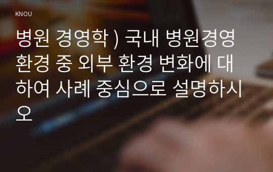 병원 경영학 ) 국내 병원경영 환경 중 외부 환경 변화에 대하여 사례 중심으로 설명하시오