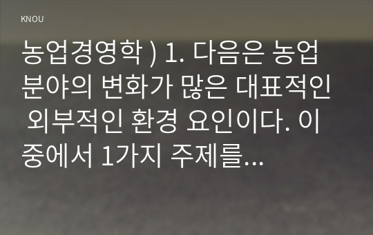 농업경영학 ) 1. 다음은 농업분야의 변화가 많은 대표적인 외부적인 환경 요인이다. 이 중에서 1가지 주제를 선택하여 현황, 문제점을 작성하고, 하나의 농축산물 품목을 선정하여 농가 경영개선방안(또는 대처 방안) 대해