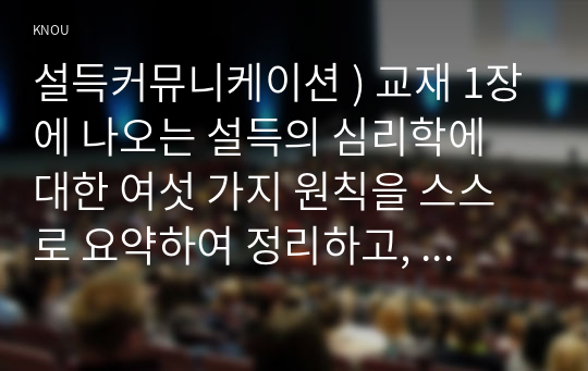 교재 1장에 나오는 설득의 심리학에 대한 여섯 가지 원칙을 스스로 요약하여 정리하고,  각 원칙과 관련하여 스스로 경험하거나 미디어에서 접한 사례를 제시. 설득커뮤니케이션