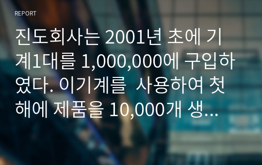 진도회사는 2001년 초에 기계1대를 1,000,000에 구입하였다. 이기계를  사용하여 첫 해에 제품을 10,000개 생산할 수 있으며 그 후에는 매년 1000개씩 생산량이 감소한다 연수합계법, 생산량비례법, 정률법으로 2003년도에 인식해야할 감가상각비를 각각 구하시오